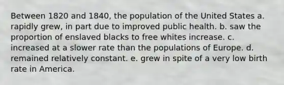 Between 1820 and 1840, the population of the United States a. rapidly grew, in part due to improved public health. b. saw the proportion of enslaved blacks to free whites increase. c. increased at a slower rate than the populations of Europe. d. remained relatively constant. e. grew in spite of a very low birth rate in America.