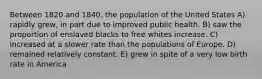 Between 1820 and 1840, the population of the United States A) rapidly grew, in part due to improved public health. B) saw the proportion of enslaved blacks to free whites increase. C) increased at a slower rate than the populations of Europe. D) remained relatively constant. E) grew in spite of a very low birth rate in America