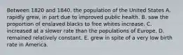 Between 1820 and 1840, the population of the United States A. rapidly grew, in part due to improved public health. B. saw the proportion of enslaved blacks to free whites increase. C. increased at a slower rate than the populations of Europe. D. remained relatively constant. E. grew in spite of a very low birth rate in America.