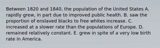 Between 1820 and 1840, the population of the United States A. rapidly grew, in part due to improved public health. B. saw the proportion of enslaved blacks to free whites increase. C. increased at a slower rate than the populations of Europe. D. remained relatively constant. E. grew in spite of a very low birth rate in America.