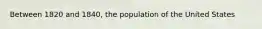 Between 1820 and 1840, the population of the United States