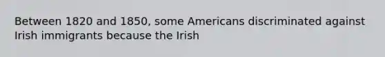 Between 1820 and 1850, some Americans discriminated against Irish immigrants because the Irish