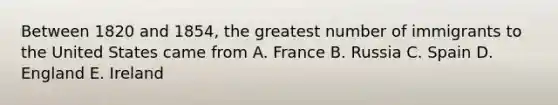 Between 1820 and 1854, the greatest number of immigrants to the United States came from A. France B. Russia C. Spain D. England E. Ireland