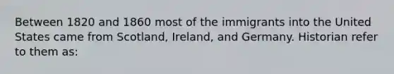 Between 1820 and 1860 most of the immigrants into the United States came from Scotland, Ireland, and Germany. Historian refer to them as: