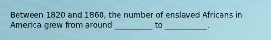 Between 1820 and 1860, the number of enslaved Africans in America grew from around __________ to ___________.
