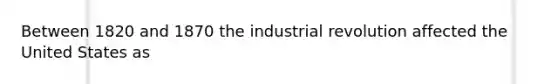 Between 1820 and 1870 the industrial revolution affected the United States as