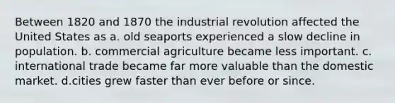 Between 1820 and 1870 the industrial revolution affected the United States as a. old seaports experienced a slow decline in population. b. commercial agriculture became less important. c. international trade became far more valuable than the domestic market. d.cities grew faster than ever before or since.