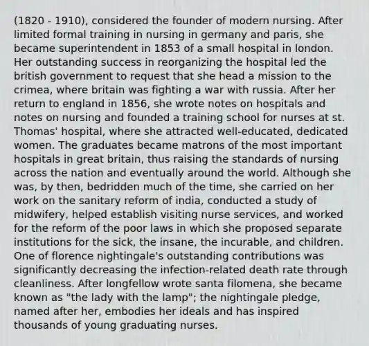 (1820 - 1910), considered the founder of modern nursing. After limited formal training in nursing in germany and paris, she became superintendent in 1853 of a small hospital in london. Her outstanding success in reorganizing the hospital led the british government to request that she head a mission to the crimea, where britain was fighting a war with russia. After her return to england in 1856, she wrote notes on hospitals and notes on nursing and founded a training school for nurses at st. Thomas' hospital, where she attracted well-educated, dedicated women. The graduates became matrons of the most important hospitals in great britain, thus raising the standards of nursing across the nation and eventually around the world. Although she was, by then, bedridden much of the time, she carried on her work on the sanitary reform of india, conducted a study of midwifery, helped establish visiting nurse services, and worked for the reform of the poor laws in which she proposed separate institutions for the sick, the insane, the incurable, and children. One of florence nightingale's outstanding contributions was significantly decreasing the infection-related death rate through cleanliness. After longfellow wrote santa filomena, she became known as "the lady with the lamp"; the nightingale pledge, named after her, embodies her ideals and has inspired thousands of young graduating nurses.