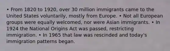 • From 1820 to 1920, over 30 million immigrants came to the United States voluntarily, mostly from Europe. • Not all European groups were equally welcomed, nor were Asian immigrants. • In 1924 the National Origins Act was passed, restricting immigration. • In 1965 that law was rescinded and today's immigration patterns began.