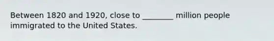 Between 1820 and 1920, close to ________ million people immigrated to the United States.