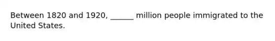 Between 1820 and 1920, ______ million people immigrated to the United States.