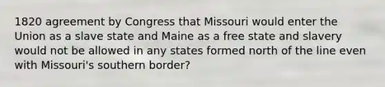 1820 agreement by Congress that Missouri would enter the Union as a slave state and Maine as a free state and slavery would not be allowed in any states formed north of the line even with Missouri's southern border?