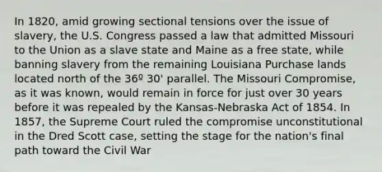 In 1820, amid growing sectional tensions over the issue of slavery, the U.S. Congress passed a law that admitted Missouri to the Union as a slave state and Maine as a free state, while banning slavery from the remaining Louisiana Purchase lands located north of the 36º 30' parallel. The Missouri Compromise, as it was known, would remain in force for just over 30 years before it was repealed by the Kansas-Nebraska Act of 1854. In 1857, the Supreme Court ruled the compromise unconstitutional in the Dred Scott case, setting the stage for the nation's final path toward the Civil War