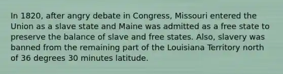 In 1820, after angry debate in Congress, Missouri entered the Union as a slave state and Maine was admitted as a free state to preserve the balance of slave and free states. Also, slavery was banned from the remaining part of the Louisiana Territory north of 36 degrees 30 minutes latitude.