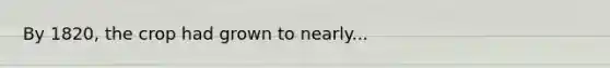 By 1820, the crop had grown to nearly...