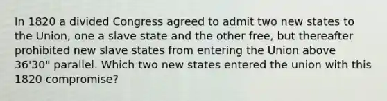 In 1820 a divided Congress agreed to admit two new states to the Union, one a slave state and the other free, but thereafter prohibited new slave states from entering the Union above 36'30" parallel. Which two new states entered the union with this 1820 compromise?