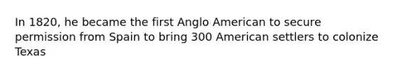 In 1820, he became the first Anglo American to secure permission from Spain to bring 300 American settlers to colonize Texas