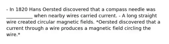 - In 1820 Hans Oersted discovered that a compass needle was ___________ when nearby wires carried current. - A long straight wire created circular magnetic fields. *Oersted discovered that a current through a wire produces a magnetic field circling the wire.*