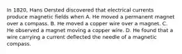 In 1820, Hans Oersted discovered that electrical currents produce magnetic fields when A. He moved a permanent magnet over a compass. B. He moved a copper wire over a magnet. C. He observed a magnet moving a copper wire. D. He found that a wire carrying a current deflected the needle of a magnetic compass.