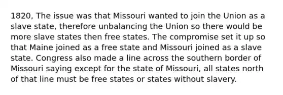 1820, The issue was that Missouri wanted to join the Union as a slave state, therefore unbalancing the Union so there would be more slave states then free states. The compromise set it up so that Maine joined as a free state and Missouri joined as a slave state. Congress also made a line across the southern border of Missouri saying except for the state of Missouri, all states north of that line must be free states or states without slavery.