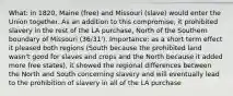 What: in 1820, Maine (free) and Missouri (slave) would enter the Union together. As an addition to this compromise, it prohibited slavery in the rest of the LA purchase, North of the Southern boundary of Missouri (36/31'). Importance: as a short term effect it pleased both regions (South because the prohibited land wasn't good for slaves and crops and the North because it added more free states), it showed the regional differences between the North and South concerning slavery and will eventually lead to the prohibition of slavery in all of the LA purchase