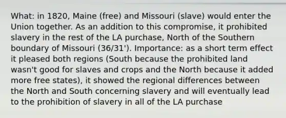 What: in 1820, Maine (free) and Missouri (slave) would enter the Union together. As an addition to this compromise, it prohibited slavery in the rest of the LA purchase, North of the Southern boundary of Missouri (36/31'). Importance: as a short term effect it pleased both regions (South because the prohibited land wasn't good for slaves and crops and the North because it added more free states), it showed the regional differences between the North and South concerning slavery and will eventually lead to the prohibition of slavery in all of the LA purchase