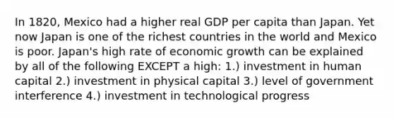 In 1820, Mexico had a higher real GDP per capita than Japan. Yet now Japan is one of the richest countries in the world and Mexico is poor. Japan's high rate of economic growth can be explained by all of the following EXCEPT a high: 1.) investment in human capital 2.) investment in physical capital 3.) level of government interference 4.) investment in technological progress