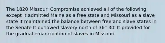 The 1820 Missouri Compromise achieved all of the following except It admitted Maine as a free state and Missouri as a slave state It maintained the balance between free and slave states in the Senate It outlawed slavery north of 36° 30' It provided for the gradual emancipation of slaves in Missouri