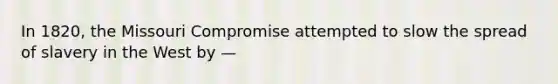 In 1820, the Missouri Compromise attempted to slow the spread of slavery in the West by —