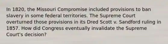 In 1820, the Missouri Compromise included provisions to ban slavery in some federal territories. The Supreme Court overturned those provisions in its Dred Scott v. Sandford ruling in 1857. How did Congress eventually invalidate the Supreme Court's decision?