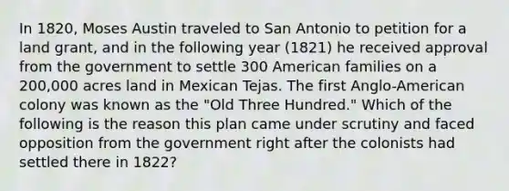 In 1820, Moses Austin traveled to San Antonio to petition for a land grant, and in the following year (1821) he received approval from the government to settle 300 American families on a 200,000 acres land in Mexican Tejas. The first Anglo-American colony was known as the "Old Three Hundred." Which of the following is the reason this plan came under scrutiny and faced opposition from the government right after the colonists had settled there in 1822?