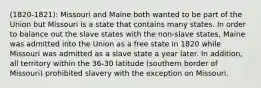 (1820-1821): Missouri and Maine both wanted to be part of the Union but Missouri is a state that contains many states. In order to balance out the slave states with the non-slave states, Maine was admitted into the Union as a free state in 1820 while Missouri was admitted as a slave state a year later. In addition, all territory within the 36-30 latitude (southern border of Missouri) prohibited slavery with the exception on Missouri.