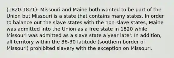 (1820-1821): Missouri and Maine both wanted to be part of the Union but Missouri is a state that contains many states. In order to balance out the slave states with the non-slave states, Maine was admitted into the Union as a free state in 1820 while Missouri was admitted as a slave state a year later. In addition, all territory within the 36-30 latitude (southern border of Missouri) prohibited slavery with the exception on Missouri.