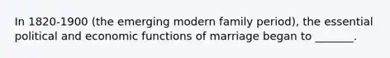 In 1820-1900 (the emerging modern family period), the essential political and economic functions of marriage began to _______.