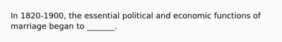 In 1820-1900, the essential political and economic functions of marriage began to _______.