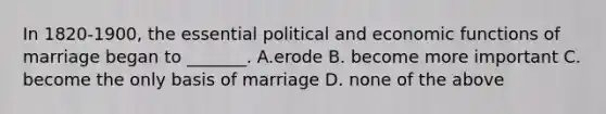 In 1820-1900, the essential political and economic functions of marriage began to _______. A.erode B. become more important C. become the only basis of marriage D. none of the above