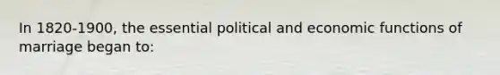 In 1820-1900, the essential political and economic functions of marriage began to: