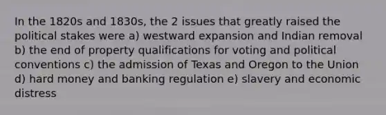 In the 1820s and 1830s, the 2 issues that greatly raised the political stakes were a) westward expansion and Indian removal b) the end of property qualifications for voting and political conventions c) the admission of Texas and Oregon to the Union d) hard money and banking regulation e) slavery and economic distress