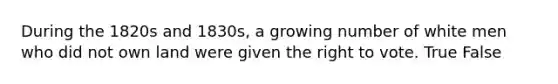 During the 1820s and 1830s, a growing number of white men who did not own land were given the right to vote. True False