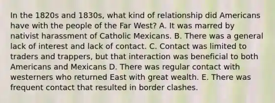 In the 1820s and 1830s, what kind of relationship did Americans have with the people of the Far West? A. It was marred by nativist harassment of Catholic Mexicans. B. There was a general lack of interest and lack of contact. C. Contact was limited to traders and trappers, but that interaction was beneficial to both Americans and Mexicans D. There was regular contact with westerners who returned East with great wealth. E. There was frequent contact that resulted in border clashes.