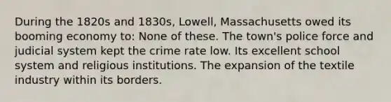 During the 1820s and 1830s, Lowell, Massachusetts owed its booming economy to: None of these. The town's police force and judicial system kept the crime rate low. Its excellent school system and religious institutions. The expansion of the textile industry within its borders.