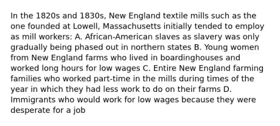 In the 1820s and 1830s, New England textile mills such as the one founded at Lowell, Massachusetts initially tended to employ as mill workers: A. African-American slaves as slavery was only gradually being phased out in northern states B. Young women from New England farms who lived in boardinghouses and worked long hours for low wages C. Entire New England farming families who worked part-time in the mills during times of the year in which they had less work to do on their farms D. Immigrants who would work for low wages because they were desperate for a job