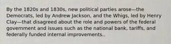 By the 1820s and 1830s, new <a href='https://www.questionai.com/knowledge/kKK5AHcKHQ-political-parties' class='anchor-knowledge'>political parties</a> arose—the Democrats, led by Andrew Jackson, and the Whigs, led by Henry Clay—that disagreed about the role and <a href='https://www.questionai.com/knowledge/kKSx9oT84t-powers-of' class='anchor-knowledge'>powers of</a> the federal government and issues such as the national bank, tariffs, and federally funded internal improvements..