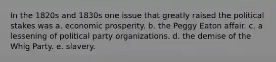 In the 1820s and 1830s one issue that greatly raised the political stakes was a. ​economic prosperity. b. ​the Peggy Eaton affair. c. ​a lessening of political party organizations. d. ​the demise of the Whig Party. e. ​slavery.