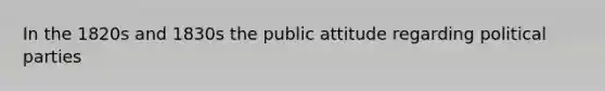 In the 1820s and 1830s the public attitude regarding <a href='https://www.questionai.com/knowledge/kKK5AHcKHQ-political-parties' class='anchor-knowledge'>political parties</a>