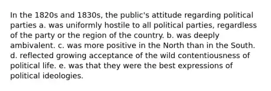 In the 1820s and 1830s, the public's attitude regarding political parties a. was uniformly hostile to all political parties, regardless of the party or the region of the country. ​b. was deeply ambivalent. ​c. was more positive in the North than in the South. ​d. reflected growing acceptance of the wild contentiousness of political life. ​e. was that they were the best expressions of political ideologies.