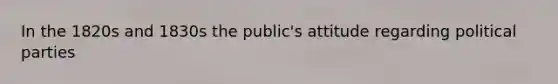 In the 1820s and 1830s the public's attitude regarding political parties