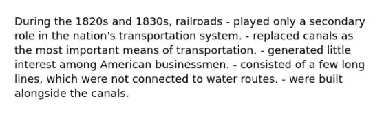 During the 1820s and 1830s, railroads - played only a secondary role in the nation's transportation system. - replaced canals as the most important means of transportation. - generated little interest among American businessmen. - consisted of a few long lines, which were not connected to water routes. - were built alongside the canals.