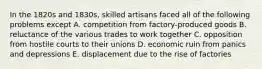 In the 1820s and 1830s, skilled artisans faced all of the following problems except A. competition from factory-produced goods B. reluctance of the various trades to work together C. opposition from hostile courts to their unions D. economic ruin from panics and depressions E. displacement due to the rise of factories