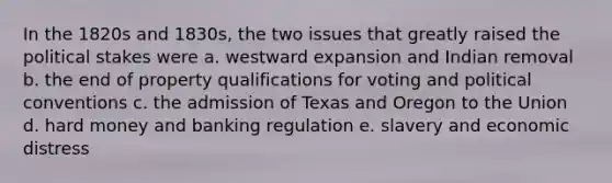 In the 1820s and 1830s, the two issues that greatly raised the political stakes were a. westward expansion and Indian removal b. the end of property qualifications for voting and political conventions c. the admission of Texas and Oregon to the Union d. hard money and banking regulation e. slavery and economic distress